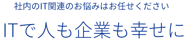 社内のIT関連のお悩みはお任せください ITで人も企業も幸せに